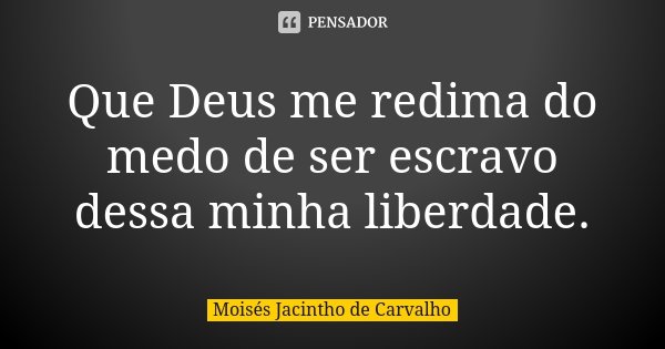 Que Deus me redima do medo de ser escravo dessa minha liberdade.... Frase de Moisés Jacintho de Carvalho.