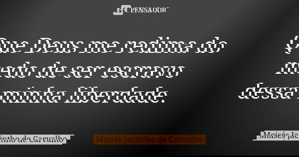 Que Deus me redima do medo de ser escravo dessa minha liberdade.... Frase de Moisés Jacintho de Carvalho.