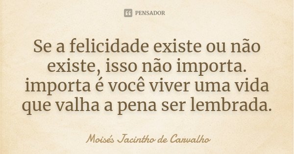 Se a felicidade existe ou não existe, isso não importa. importa é você viver uma vida que valha a pena ser lembrada.... Frase de Moisés Jacintho de Carvalho.
