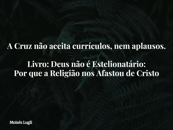 A Cruz não aceita currículos, nem aplausos. Livro: Deus não é Estelionatário: Por que a Religião nos Afastou de Cristo... Frase de Moisés Lugli.