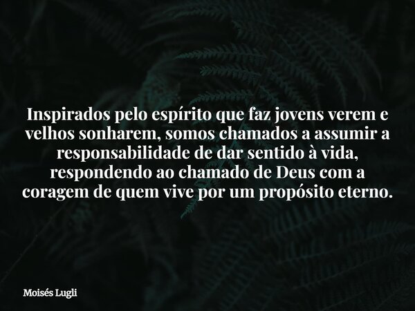 Inspirados pelo espírito que faz jovens verem e velhos sonharem, somos chamados a assumir a responsabilidade de dar sentido à vida, respondendo ao chamado de De... Frase de Moisés Lugli.