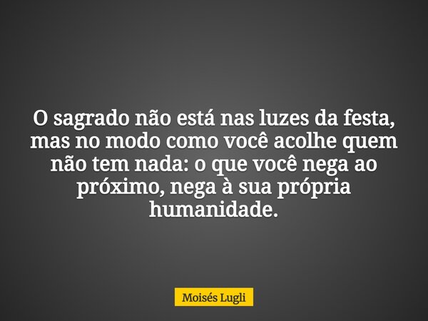 O sagrado não está nas luzes da festa, mas no modo como você acolhe quem não tem nada: o que você nega ao próximo, nega à sua própria humanidade.... Frase de Moisés Lugli.