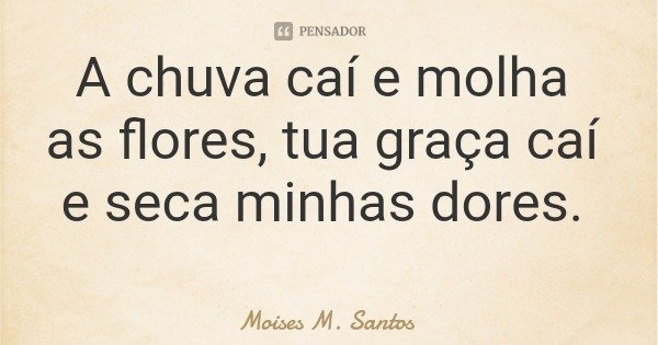 A chuva caí e molha as flores, tua graça caí e seca minhas dores.... Frase de Moises M. Santos.