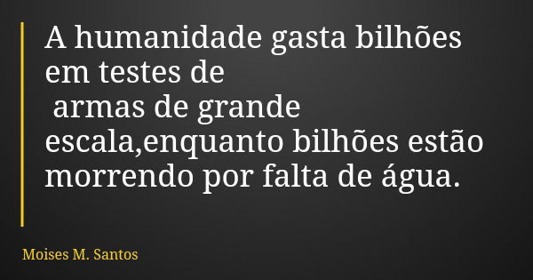 A humanidade gasta bilhões em testes de armas de grande escala,enquanto bilhões estão morrendo por falta de água.... Frase de Moises M. Santos.