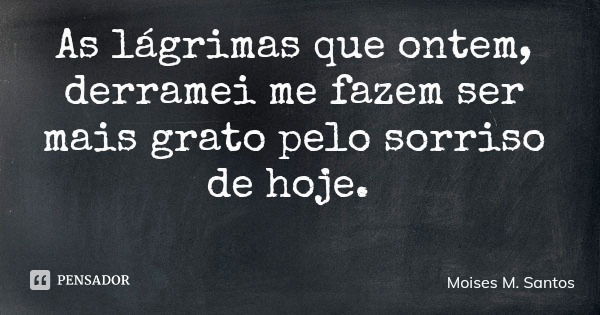 As lágrimas que ontem, derramei me fazem ser mais grato pelo sorriso de hoje.... Frase de Moises M. Santos.