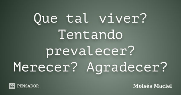 Que tal viver? Tentando prevalecer? Merecer? Agradecer?... Frase de Moisés Maciel.