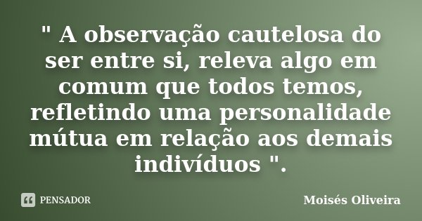 " A observação cautelosa do ser entre si, releva algo em comum que todos temos, refletindo uma personalidade mútua em relação aos demais indivíduos ".... Frase de Moisés Oliveira.