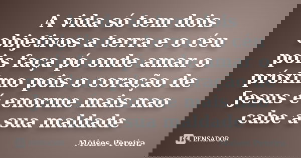 A vida só tem dois objetivos a terra e o céu pois faça pó onde amar o próximo pois o coração de Jesus é enorme mais nao cabe a sua maldade... Frase de Moises Pereira.