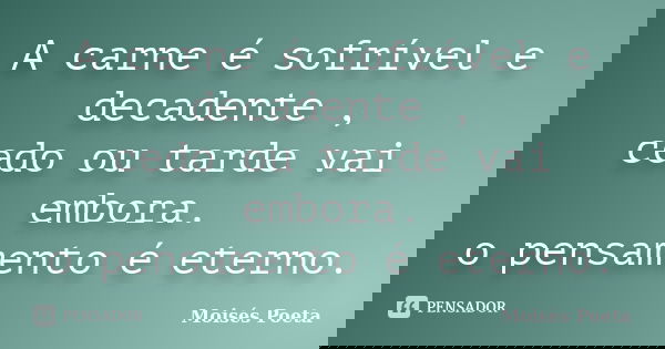 A carne é sofrível e decadente , cedo ou tarde vai embora. o pensamento é eterno.... Frase de Moisés Poeta.