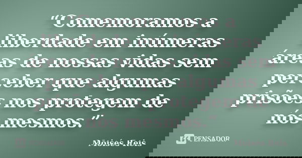 “Comemoramos a liberdade em inúmeras áreas de nossas vidas sem perceber que algumas prisões nos protegem de nós mesmos.”... Frase de Moisés Reis.