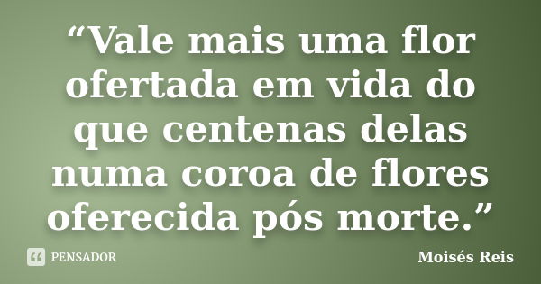 “Vale mais uma flor ofertada em vida do que centenas delas numa coroa de flores oferecida pós morte.”... Frase de Moisés Reis.