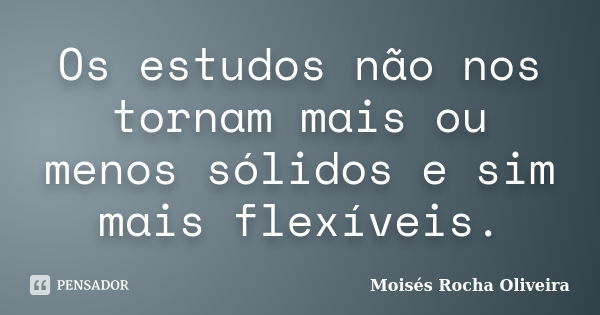 Os estudos não nos tornam mais ou menos sólidos e sim mais flexíveis.... Frase de Moisés Rocha Oliveira.