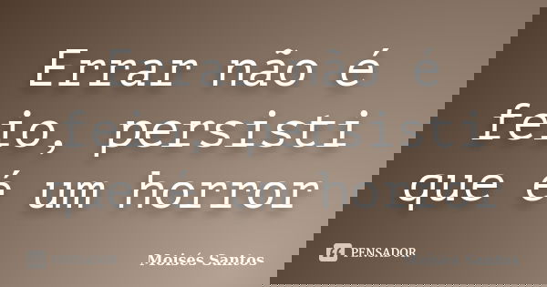 Errar não é feio, persisti que é um horror... Frase de Moisés Santos.
