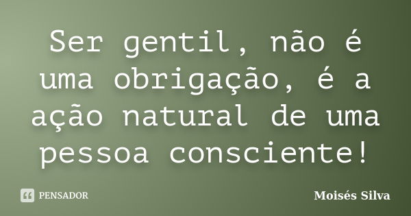 Ser gentil, não é uma obrigação, é a ação natural de uma pessoa consciente!... Frase de Moisés Silva.