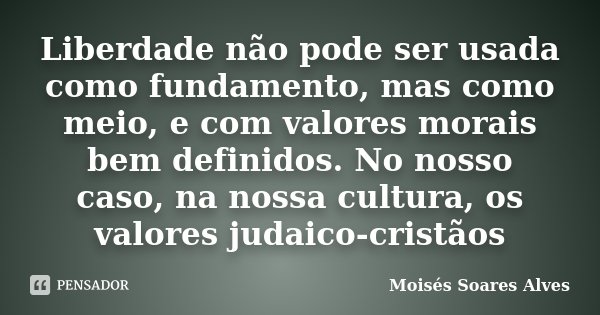 Liberdade não pode ser usada como fundamento, mas como meio, e com valores morais bem definidos. No nosso caso, na nossa cultura, os valores judaico-cristãos... Frase de Moisés Soares Alves.