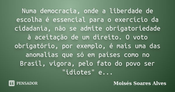 Numa democracia, onde a liberdade de escolha é essencial para o exercício da cidadania, não se admite obrigatoriedade à aceitação de um direito. O voto obrigató... Frase de Moisés Soares Alves.