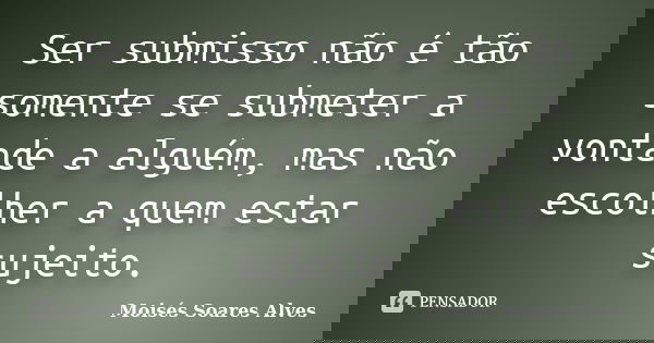 Ser submisso não é tão somente se submeter a vontade a alguém, mas não escolher a quem estar sujeito.... Frase de Moisés Soares Alves.