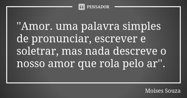 ''Amor. uma palavra simples de pronunciar, escrever e soletrar, mas nada descreve o nosso amor que rola pelo ar''.... Frase de Moisés Souza.