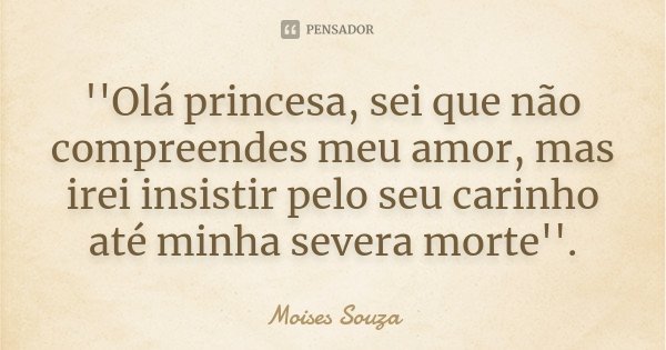 ''Olá princesa, sei que não compreendes meu amor, mas irei insistir pelo seu carinho até minha severa morte''.... Frase de Moisés Souza.