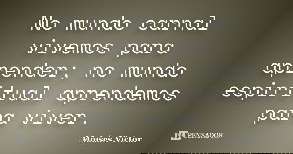 No mundo carnal vivemos para aprender; no mundo espiritual aprendemos para viver.... Frase de Moisés Victor.