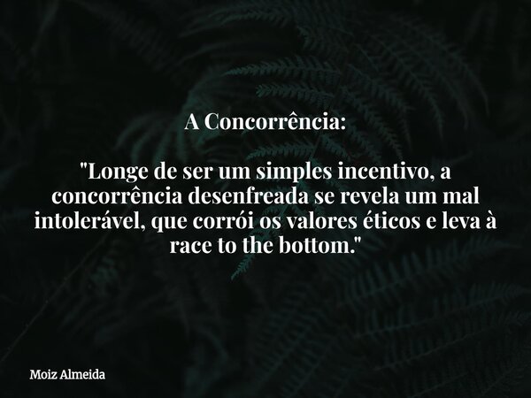 A Concorrência: "Longe de ser um simples incentivo, a concorrência desenfreada se revela um mal intolerável, que corrói os valores éticos e leva à race to ... Frase de Moiz Almeida.