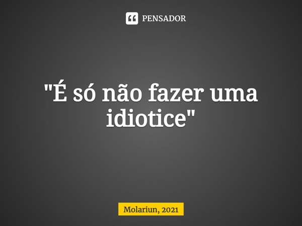⁠"É só não fazer uma idiotice"... Frase de Molariun, 2021.