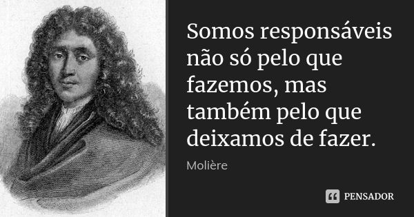 Somos responsáveis não só pelo que fazemos, mas também pelo que deixamos de fazer.... Frase de Moliére.