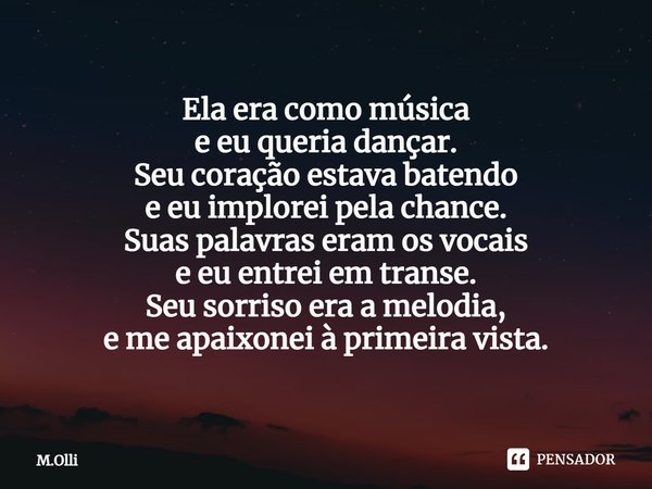 Ela era como música
e eu queria dançar.
Seu coração estava batendo
e eu implorei pela chance.
Suas palavras eram os vocais
e eu entrei em transe.
Seu sorriso er... Frase de M.Olli.