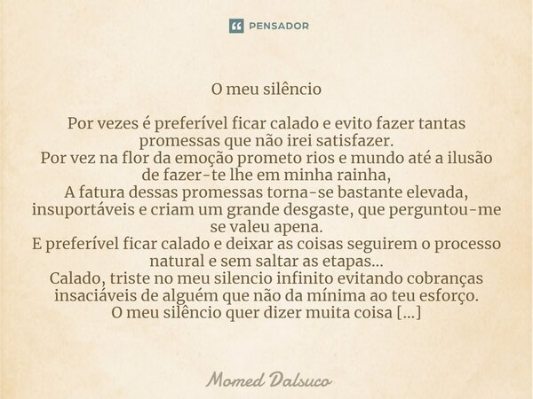 ⁠O meu silêncio Por vezes é preferível ficar calado e evito fazer tantas promessas que não irei satisfazer. Por vez na flor da emoção prometo rios e mundo até a... Frase de Momed Dalsuco.