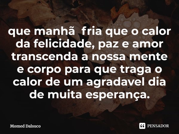 ⁠que manhã fria que o calor da felicidade, paz e amor transcenda a nossa mente e corpo para que traga o calor de um agradavel dia de muita esperança.... Frase de Momed Dalsuco.