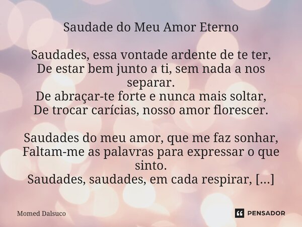 Saudade do Meu Amor Eterno Saudades, essa vontade ardente de te ter, De estar bem junto a ti, sem nada a nos separar. De abraçar-te forte e nunca mais soltar, ... Frase de Momed Dalsuco.