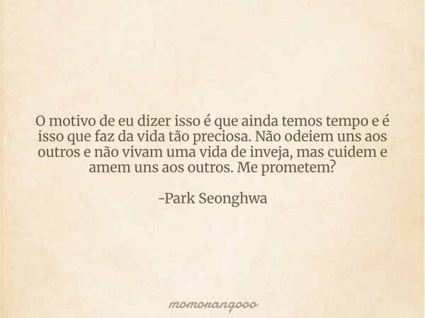 O motivo de eu dizer isso é que ainda temos tempo e é isso que faz da vida tão preciosa. Não odeiem uns aos outros e não vivam uma vida de inveja, mas cuidem e ... Frase de momorangoooo.