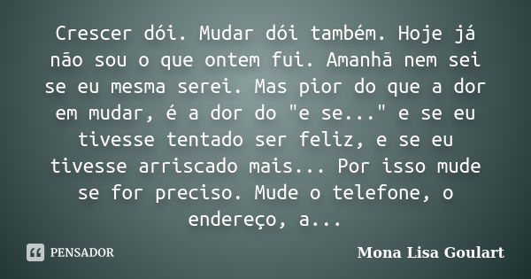 Crescer dói. Mudar dói também. Hoje já não sou o que ontem fui. Amanhã nem sei se eu mesma serei. Mas pior do que a dor em mudar, é a dor do "e se..."... Frase de Mona Lisa Goulart.