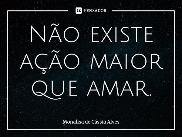 ⁠Não existe ação maior que amar.... Frase de Monalisa de Cássia Alves.