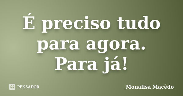 É preciso tudo para agora. Para já!... Frase de Monalisa Macedo.