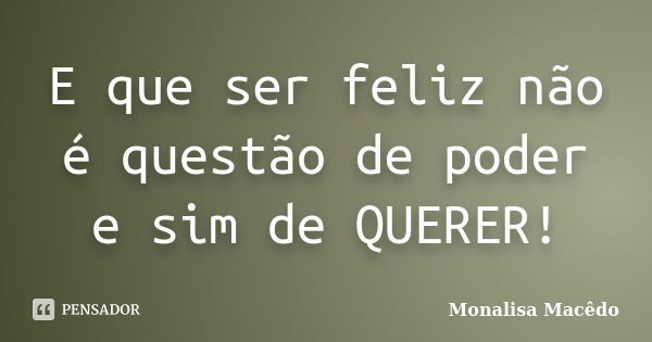 E que ser feliz não é questão de poder e sim de QUERER!... Frase de Monalisa Macedo.