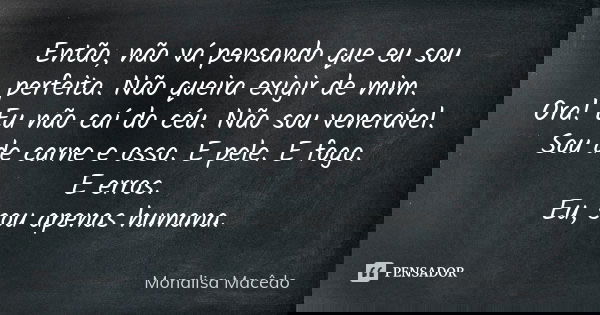 Então, não vá pensando que eu sou perfeita. Não queira exigir de mim. Ora! Eu não caí do céu. Não sou venerável. Sou de carne e osso. E pele. E fogo. E erros. E... Frase de Monalisa Macedo.