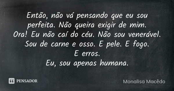 Então, não vá pensando que eu sou perfeita. Não queira exigir de mim. Ora! Eu não caí do céu. Não sou venerável. Sou de carne e osso. E pele. E fogo. E erros. E... Frase de Monalisa Macedo.