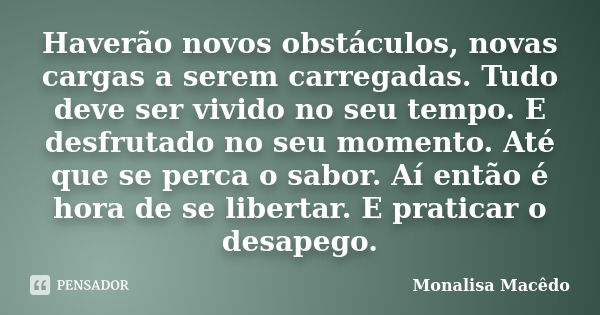 Haverão novos obstáculos, novas cargas a serem carregadas. Tudo deve ser vivido no seu tempo. E desfrutado no seu momento. Até que se perca o sabor. Aí então é ... Frase de Monalisa Macedo.