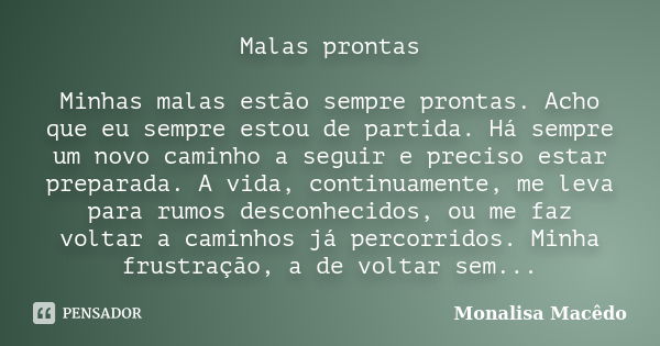 Malas prontas Minhas malas estão sempre prontas. Acho que eu sempre estou de partida. Há sempre um novo caminho a seguir e preciso estar preparada. A vida, cont... Frase de Monalisa Macedo.