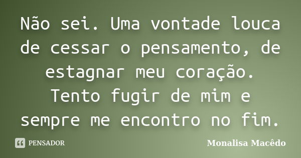 Não sei. Uma vontade louca de cessar o pensamento, de estagnar meu coração. Tento fugir de mim e sempre me encontro no fim.... Frase de Monalisa Macedo.