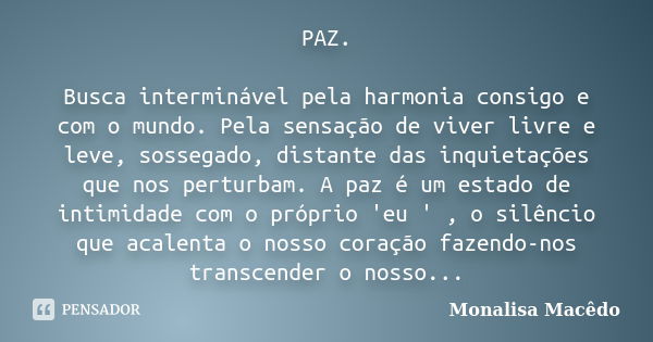 PAZ. Busca interminável pela harmonia consigo e com o mundo. Pela sensação de viver livre e leve, sossegado, distante das inquietações que nos perturbam. A paz ... Frase de Monalisa Macedo.