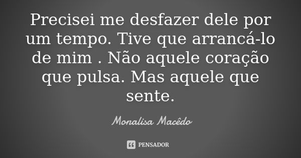 Precisei me desfazer dele por um tempo. Tive que arrancá-lo de mim . Não aquele coração que pulsa. Mas aquele que sente.... Frase de Monalisa Macedo.