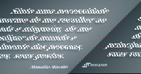 Sinto uma necessidade enorme de me recolher ao nada e ninguém, de me desligar do mundo e principalmente das pessoas, suas vozes, seus gestos.... Frase de Monalisa Macedo.