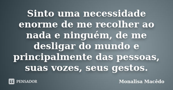 Sinto uma necessidade enorme de me recolher ao nada e ninguém, de me desligar do mundo e principalmente das pessoas, suas vozes, seus gestos.... Frase de Monalisa Macedo.