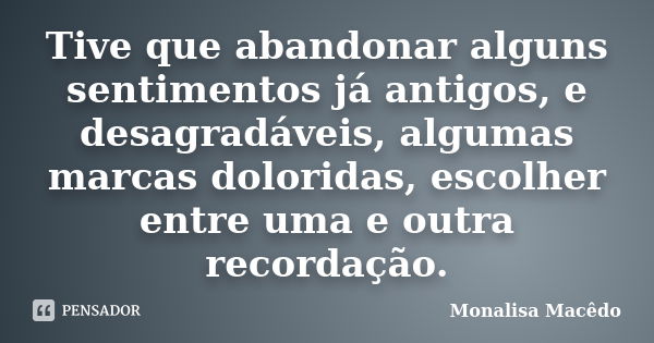 Tive que abandonar alguns sentimentos já antigos, e desagradáveis, algumas marcas doloridas, escolher entre uma e outra recordação.... Frase de Monalisa Macedo.