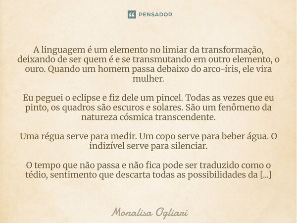 ⁠A linguagem é um elemento no limiar da transformação, deixando de ser quem é e se transmutando em outro elemento, o ouro. Quando um homem passa debaixo do arco... Frase de Monalisa Ogliari.