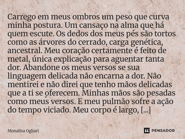 Carrego em meus ombros um peso que curva minha postura. Um cansaço na alma que há quem escute. Os dedos dos meus pés são tortos como as árvores do cerrado, car... Frase de Monalisa Ogliari.