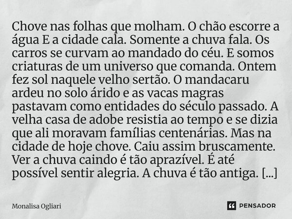 Chove nas folhas que molham. O chão escorre a água E a cidade cala. Somente a chuva fala. Os carros se curvam ao mandado do céu. E somos criaturas de um univer... Frase de Monalisa Ogliari.
