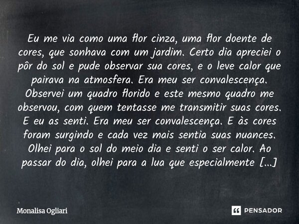 Eu me via como uma flor cinza, uma flor doente de cores, que sonhava com um jardim. Certo dia apreciei o pôr do sol e pude observar sua cores, e o leve calor q... Frase de Monalisa Ogliari.